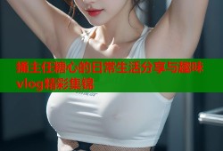 捅主任糖心的日常生活分享与趣味vlog精彩集锦