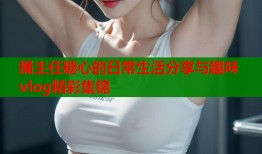 捅主任糖心的日常生活分享与趣味vlog精彩集锦