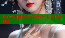 糖心vlog推荐女分享精彩生活与独特视角