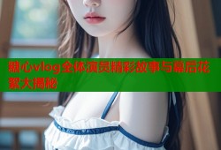 糖心vlog全体演员精彩故事与幕后花絮大揭秘