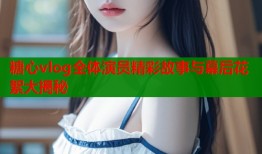 糖心vlog全体演员精彩故事与幕后花絮大揭秘