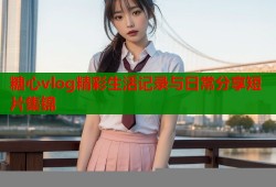 糖心vlog精彩生活记录与日常分享短片集锦