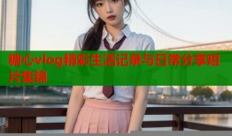 糖心vlog精彩生活记录与日常分享短片集锦