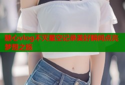 糖心vlog不灭星空记录美好瞬间点亮梦想之旅