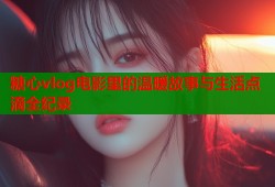 糖心vlog电影里的温暖故事与生活点滴全纪录