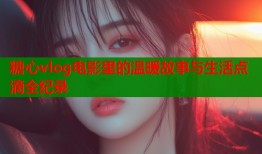 糖心vlog电影里的温暖故事与生活点滴全纪录