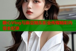 糖心Vlog与麻豆精东影业传媒精彩内容全纪录