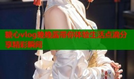 糖心vlog晚晚酱带你体验生活点滴分享精彩瞬间