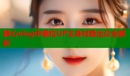 糖心vlog中哪位UP主身材最出众全解析