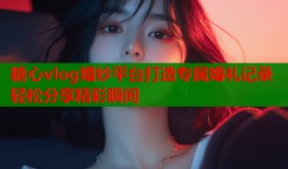 糖心vlog婚纱平台打造专属婚礼记录轻松分享精彩瞬间