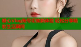 糖心Vlog账号切换新体验 轻松分享精彩生活瞬间