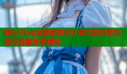 糖心Vlog全能家政女仆多乙的日常生活与温馨故事揭秘