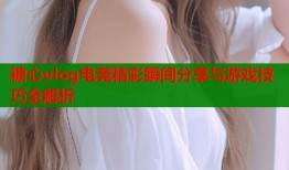 糖心vlog电竞精彩瞬间分享与游戏技巧全解析