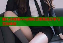 糖心小晗喵vlog精彩日常高清分享与互动体验