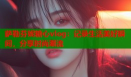 萨勒芬妮糖心vlog：记录生活美好瞬间，分享时尚潮流
