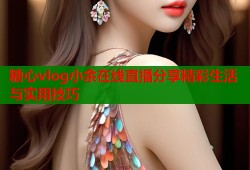 糖心vlog小余在线直播分享精彩生活与实用技巧