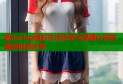 糖心vlog精彩生活记录与温暖心灵的美好时光分享