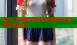 糖心vlog精彩生活记录与温暖心灵的美好时光分享