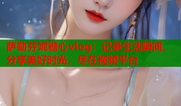 萨勒芬妮糖心vlog：记录生活瞬间，分享美好时光，尽在视频平台