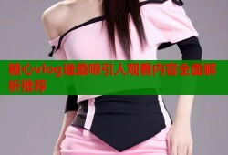 糖心vlog谁最吸引人观看内容全面解析推荐