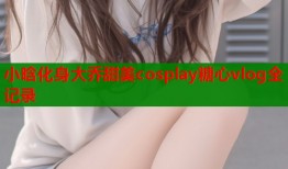 小晗化身大乔甜美cosplay糖心vlog全记录