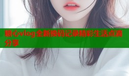 糖心vlog全新换码记录精彩生活点滴分享