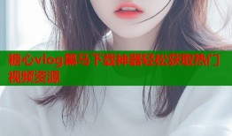 糖心vlog黑马下载神器轻松获取热门视频资源