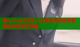 糖心vlog污官方入口高清资源免费看精彩内容尽在掌握