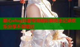 糖心vlog抖音专场精彩瞬间全记录欢乐分享不容错过