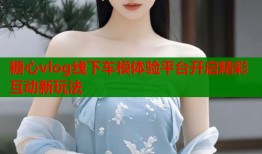 糖心vlog线下车模体验平台开启精彩互动新玩法