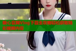 糖心官网Vlog下载全攻略轻松获取精彩视频内容