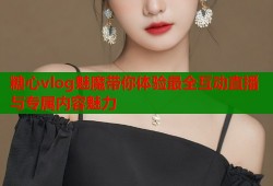 糖心vlog魅魔带你体验最全互动直播与专属内容魅力