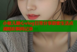 小敏儿糖心vlog日常分享甜蜜生活点滴精彩瞬间记录