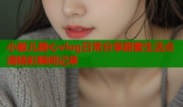小敏儿糖心vlog日常分享甜蜜生活点滴精彩瞬间记录