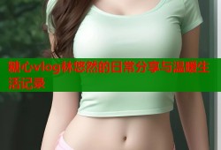 糖心vlog林悠然的日常分享与温暖生活记录