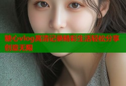 糖心vlog高清记录精彩生活轻松分享创意无限