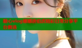 糖心vlog娜娜唐伯虎精彩日常分享平台首选