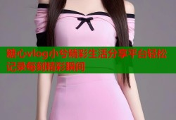 糖心vlog小兮精彩生活分享平台轻松记录每刻精彩瞬间