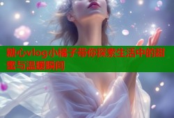 糖心vlog小橘子带你探索生活中的甜蜜与温暖瞬间