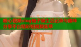 糖心视频vlog柚子猫生活记录与趣味分享平台精彩短视频集萃