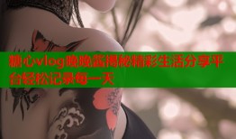 糖心vlog晚晚酱揭秘精彩生活分享平台轻松记录每一天