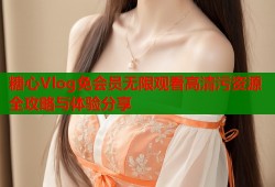 糖心Vlog免会员无限观看高清污资源全攻略与体验分享