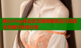 糖心Vlog免会员无限观看高清污资源全攻略与体验分享