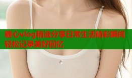 糖心vlog精选分享日常生活精彩瞬间轻松记录美好回忆