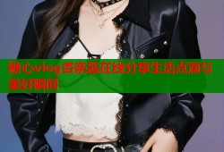 糖心vlog杏奈酱在线分享生活点滴与美好瞬间