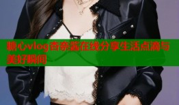 糖心vlog杏奈酱在线分享生活点滴与美好瞬间