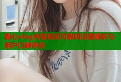糖心vlog内容真实可靠吗深度解析与用户口碑评价