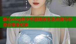 糖心vlog林夕作品精选生活点滴与创意分享全纪录