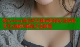 糖心vlog唐伯虎无删减版精彩呈现真实生活趣味瞬间点击即看