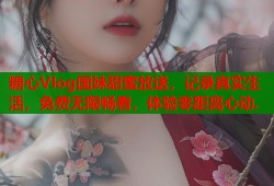 糖心Vlog国妹甜蜜放送，记录真实生活，免费无限畅看，体验零距离心动.
